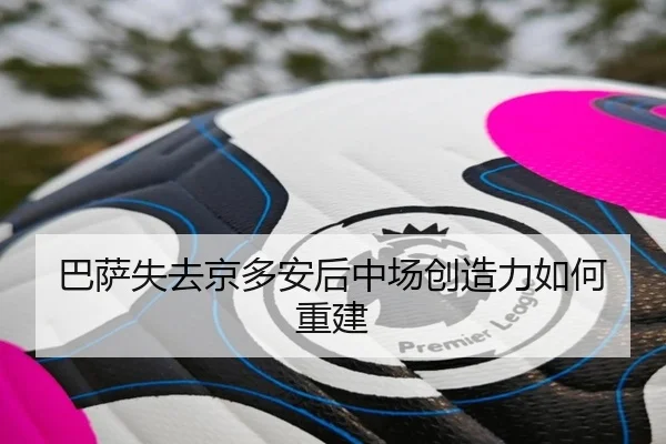 巴萨失去京多安后中场创造力如何重建
